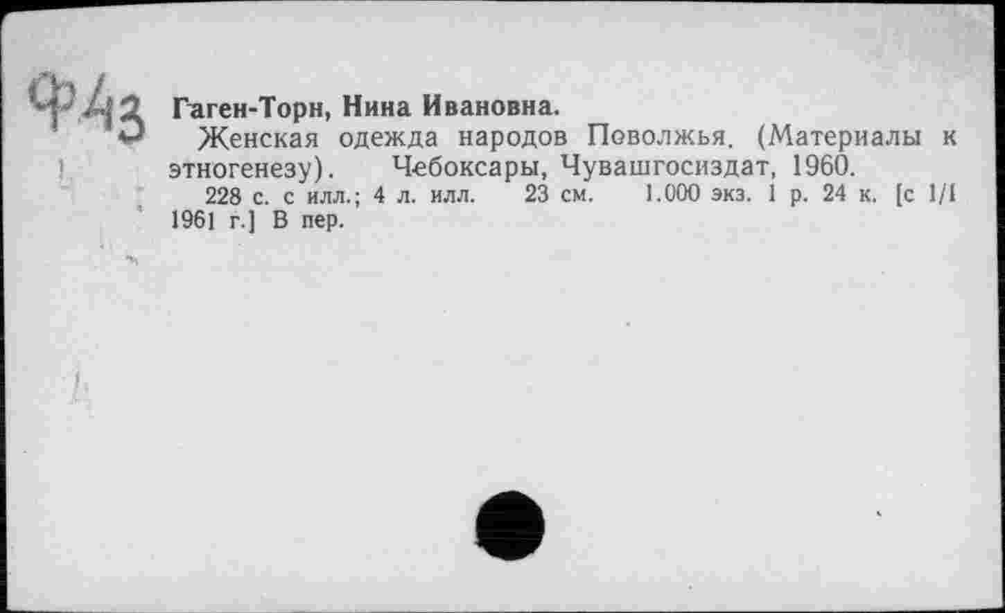 ﻿Гаген-Торн, Нина Ивановна.
Женская одежда народов Поволжья. (Материалы к этногенезу). Чебоксары, Чувашгосиздат, 1960.
228 с. с илл.; 4 л. илл. 23 см. 1.000 экз. 1 р. 24 к. [с 1/1 1961 г.] В пер.